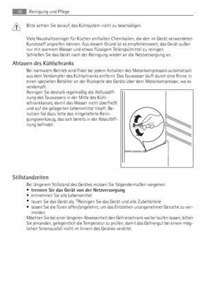 Page 10Bitte achten Sie darauf, das Kühlsystem nicht zu beschädigen.
Viele Haushaltsreiniger für Küchen enthalten Chemikalien, die den im Gerät verwendeten
Kunststoff angreifen können. Aus diesem Grund ist es empfehlenswert, das Gerät außen
nur mit warmem Wasser und etwas flüssigem Tellerspülmittel zu reinigen.
Schließen Sie das Gerät nach der Reinigung wieder an die Netzversorgung an.
Abtauen des Kühlschranks
Bei normalem Betrieb wird Frost bei jedem Anhalten des Motorkompressors automatisch
aus dem Verdampfer...