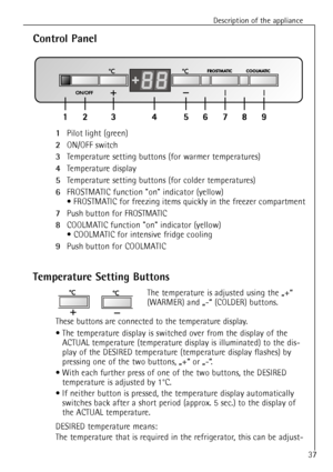 Page 11Description of the appliance
37
1Pilot light (green) 
2ON/OFF switch
3Temperature setting buttons (for warmer temperatures)
4Temperature display
5Temperature setting buttons (for colder temperatures)
6FROSTMATIC function on indicator (yellow)
¥ FROSTMATIC for freezing items quickly in the freezer compartment
7Push button for FROSTMATIC
8COOLMATIC function on indicator (yellow)
¥ COOLMATIC for intensive fridge cooling
9Push button for COOLMATIC
Control Panel
Temperature Setting Buttons
The temperature is...