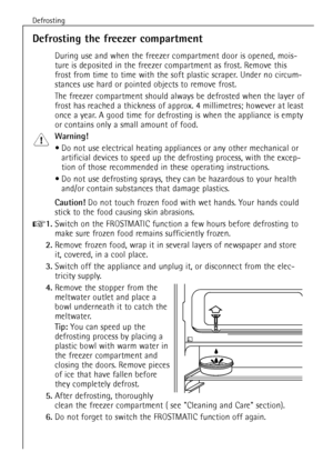 Page 20Defrosting
46
Defrosting the freezer compartment
During use and when the freezer compartment door is opened, mois-
ture is deposited in the freezer compartment as frost. Remove this
frost from time to time with the soft plastic scraper. Under no circum-
stances use hard or pointed objects to remove frost.
The freezer compartment should always be defrosted when the layer of
frost has reached a thickness of approx. 4 millimetres; however at least
once a year. A good time for defrosting is when the...