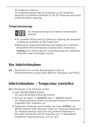 Page 13
13
IST-Temperatur bedeutet:
Die Temperaturanzeige zeigt die Temperatur an, die momentan
tatsŠchlich im KŸhlraum vorhanden ist. Die IST-Temperatur wird durch
leuchtende Zahlen angezeigt.

Vor Inbetriebnahme

+
Das GerŠteinnere und alle Ausstattungsteile bitte vor
Erstinbetriebnahme reinigen (siehe Abschnitt Reinigung und Pflege).

Inbetriebnahme - Temperatur einstellen

+
1.
Netzstecker in die Steckdose stecken.

2.
Taste K†HLEN EIN/AUS drŸcken. 
Die grŸne Betriebskontrollanzeige leuchtet.

3.
Auf eine...