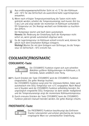 Page 14
14

FROSTMATIC-Taste

Die FROSTMATIC-Funktion beschleunigt das Einfrieren
frischer Lebensmittel und schŸtzt gleichzeitig die bereits
eingelagerte Ware vor unerwŸnschter ErwŠrmung.

COOLMATIC/FROSTMATIC
COOLMATIC-Taste

Die COOLMATIC-Funktion eignet sich zum schnellen
AbkŸhlen grš§erer KŸhlgutmengen im KŸhlraum, z. B.
GetrŠnke, Salate anlŠ§lich einer Party.

+
1.
Durch DrŸcken der Taste COOLMATIC wird die COOLMATIC-Funktion
eingeschaltet. Die gelbe Anzeige leuchtet. 
Die COOLMATIC-Funktion sorgt jetzt...