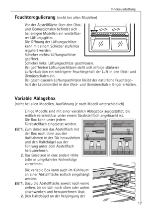 Page 17
Innenausstattung
17

Feuchteregulierung 
(nicht bei allen Modellen)
Vor der AbstellflŠche Ÿber den Obst-
und GemŸseschalen befindet sich
bei einigen Modellen ein verstellba-
res LŸftungsgitter.
Die …ffnung der LŸftungsschlitze
kann mit einem Schieber stufenlos
reguliert werden.
Schieber rechts: LŸftungsschlitze
gešffnet.
Schieber links: LŸftungsschlitze geschlossen.
Bei gešffneten LŸftungsschlitzen stellt sich infolge stŠrkerer
Luftzirkulation ein niedrigerer Feuchtegehalt der Luft in den Obst- und...