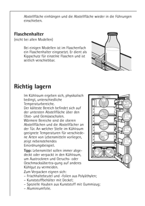 Page 18
18

Richtig lagern

Im KŸhlraum ergeben sich, physikalisch
bedingt, unterschiedliche
Temperaturbereiche.
Der kŠlteste Bereich befindet sich auf
der untersten AbstellflŠche Ÿber den
Obst- und GemŸseschalen.
WŠrmere Bereiche sind die oberen
AbstellflŠchen und die AbstellfŠcher an
der TŸr. An welcher Stelle im KŸhlraum
geeignete Temperaturen fŸr verschiede-
ne Arten von Lebensmitteln vorliegen,
zeigt nebenstehendes
Einordnungsbeispiel.

Tipp: 
Lebensmittel sollen immer abge-
deckt oder verpackt in den...