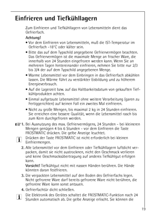 Page 19
19

Einfrieren und TiefkŸhllagern

Zum Einfrieren und TiefkŸhllagern von Lebensmitteln dient das
Gefrierfach.

Achtung! 

¥ Vor dem Einfrieren von Lebensmitteln, mu§ die IST-Temperatur imGefrierfach -18¡C oder kŠlter sein.
¥ Bitte das auf dem Typschild angegebene Gefriervermšgen beachten. Das Gefriervermšgen ist die maximale Menge an frischer Ware, die
innerhalb von 24 Stunden eingefroren werden kann. Wenn Sie an
mehreren Tagen hintereinander einfrieren, nehmen Sie bitte nur 2/3
bis 3/4 der auf dem...