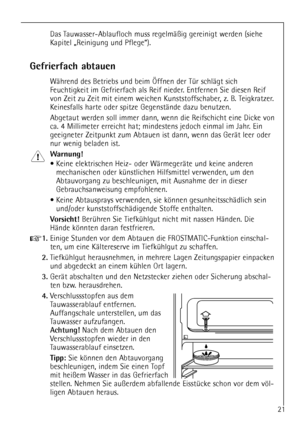Page 21
21

Gefrierfach abtauen

WŠhrend des Betriebs und beim …ffnen der TŸr schlŠgt sich
Feuchtigkeit im Gefrierfach als Reif nieder. Entfernen Sie diesen Reif
von Zeit zu Zeit mit einem weichen Kunststoffschaber, z. B. Teigkratzer.
Keinesfalls harte oder spitze GegenstŠnde dazu benutzen.
Abgetaut werden soll immer dann, wenn die Reifschicht eine Dicke von
ca. 4 Millimeter erreicht hat; mindestens jedoch einmal im Jahr. Ein
geeigneter Zeitpunkt zum Abtauen ist dann, wenn das GerŠt leer oder
nur wenig beladen...