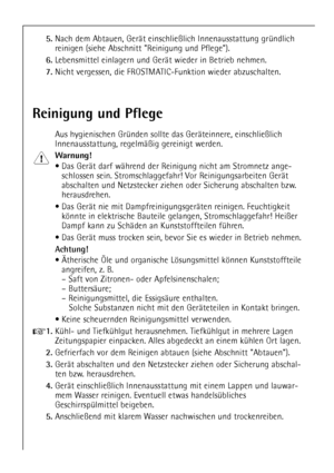Page 22
22

5.
Nach dem Abtauen, GerŠt einschlie§lich Innenausstattung grŸndli\
ch
reinigen (siehe Abschnitt Reinigung und Pflege).

6.
Lebensmittel einlagern und GerŠt wieder in Betrieb nehmen.

7.
Nicht vergessen, die FROSTMATIC-Funktion wieder abzuschalten.

Reinigung und Pflege

Aus hygienischen GrŸnden sollte das GerŠteinnere, einschlie§lich
Innenausstattung, regelmŠ§ig gereinigt werden.

Warnung!

¥ Das GerŠt darf wŠhrend der Reinigung nicht am Stromnetz ange-schlossen sein. Stromschlaggefahr! Vor...