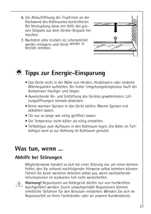 Page 23
23

6.
Die Ablaufšffnung der Tropfrinne an der
RŸckwand des KŸhlraumes kontrollieren.
Bei Verstopfung diese mit Hilfe des grŸ-
nen Stšpsels aus dem GerŠte-Beipack frei
machen.

7.
Nachdem alles trocken ist, Lebensmittel
wieder einlagern und GerŠt wieder in
Betrieb nehmen.

Ti pps zur Energie-Einsparung

¥ Das GerŠt nicht in der NŠhe von Herden, Heizkšrpern oder anderen
WŠrmequellen aufstellen. Bei hoher Umgebungstemperatur lŠuft der
Kompressor hŠufiger und lŠnger.
¥ Ausreichende Be- und EntlŸftung des...