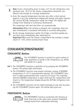 Page 39
39

Note:
From a food safety point of view, +5¡C for the refrigerator com-
partment and -18¡C for the freezer compartment should be con-
sidered cold enough as a storage temperature.

5.
Once the required temperature has been set, after a short period
(approx. 5 sec.) the temperature display will change and again indicate
the current ACTUAL temperature inside the fridge. The display will
change from flashing to continuous illumination.
The compressor will start and then run automatically.

Information!...