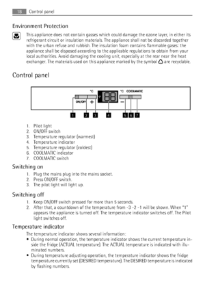 Page 18Environment Protection
This appliance does not contain gasses which could damage the ozone layer, in either its
refrigerant circuit or insulation materials. The appliance shall not be discarded together
with the urban refuse and rubbish. The insulation foam contains flammable gases: the
appliance shall be disposed according to the applicable regulations to obtain from your
local authorities. Avoid damaging the cooling unit, especially at the rear near the heat
exchanger. The materials used on this...