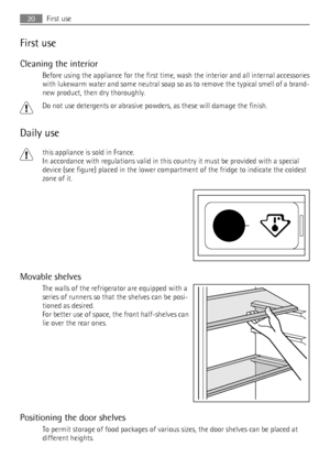 Page 20First use
Cleaning the interior
Before using the appliance for the first time, wash the interior and all internal accessories
with lukewarm water and some neutral soap so as to remove the typical smell of a brand-
new product, then dry thoroughly.
Do not use detergents or abrasive powders, as these will damage the finish.
Daily use
this appliance is sold in France.
In accordance with regulations valid in this country it must be provided with a special
device (see figure) placed in the lower compartment...