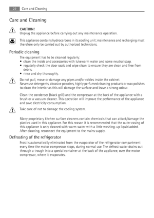 Page 22Care and Cleaning
CAUTION!
Unplug the appliance before carrying out any maintenance operation.
This appliance contains hydrocarbons in its cooling unit; maintenance and recharging must
therefore only be carried out by authorized technicians.
Periodic cleaning
The equipment has to be cleaned regularly:
• clean the inside and accessories with lukewarm water and some neutral soap.
• regularly check the door seals and wipe clean to ensure they are clean and free from
debris.
• rinse and dry thoroughly.
Do...