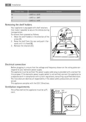 Page 26Climate classAmbient temperature
N+16°C to + 32°C
ST+16°C to + 38°C
T+16°C to + 43°C
Removing the shelf holders
Your appliance is equipped with shelf retainers
that make it possible to secure the shelves during
transportation.
To remove them proceed as follows:
1. Move the shelf holders in the direction of the
arrow (A).
2. Raise the shelf from the rear and push it for-
ward until it is freed (B).
3. Remove the retainers (C).
Electrical connection
Before plugging in, ensure that the voltage and frequency...