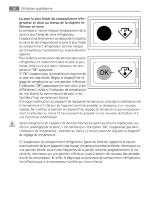 Page 36La zone la plus froide du compartiment réfri-
gérateur se situe au niveau de la clayette in-
férieure en verre.
Le symbole ci-contre indique lemplacement de la
zone la plus froide de votre réfrigérateur.
Lespace situé directement au dessus de la clayette
en verre du bac à légumes est la zone la plus froide
du compartiment réfrigérateur comme indiqué
par la clayette ou lautocollant sur la paroi de votre
appareil.
Pour la bonne conservation des denrées dans votre
réfrigérateur et notamment dans la zone la...