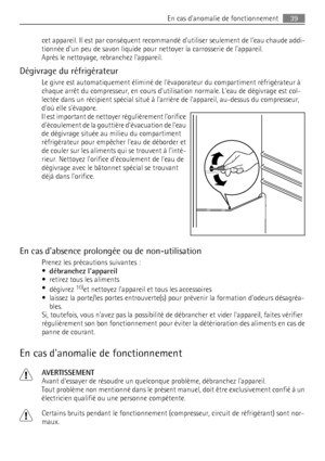 Page 39cet appareil. Il est par conséquent recommandé dutiliser seulement de leau chaude addi-
tionnée dun peu de savon liquide pour nettoyer la carrosserie de lappareil.
Après le nettoyage, rebranchez lappareil.
Dégivrage du réfrigérateur
Le givre est automatiquement éliminé de lévaporateur du compartiment réfrigérateur à
chaque arrêt du compresseur, en cours dutilisation normale. Leau de dégivrage est col-
lectée dans un récipient spécial situé à larrière de lappareil, au-dessus du compresseur,
doù elle...