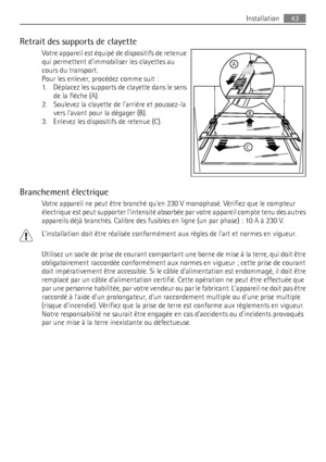 Page 43Retrait des supports de clayette
Votre appareil est équipé de dispositifs de retenue
qui permettent dimmobiliser les clayettes au
cours du transport.
Pour les enlever, procédez comme suit :
1. Déplacez les supports de clayette dans le sens
de la flèche (A).
2. Soulevez la clayette de larrière et poussez-la
vers lavant pour la dégager (B).
3. Enlevez les dispositifs de retenue (C).
Branchement électrique
Votre appareil ne peut être branché quen 230 V monophasé. Vérifiez que le compteur
électrique est peut...