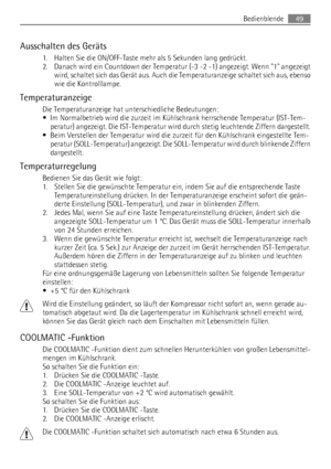 Page 49Ausschalten des Geräts
1. Halten Sie die ON/OFF-Taste mehr als 5 Sekunden lang gedrückt.
2. Danach wird ein Countdown der Temperatur (-3 -2 -1) angezeigt. Wenn 1 angezeigt
wird, schaltet sich das Gerät aus. Auch die Temperaturanzeige schaltet sich aus, ebenso
wie die Kontrolllampe.
Temperaturanzeige
Die Temperaturanzeige hat unterschiedliche Bedeutungen:
• Im Normalbetrieb wird die zurzeit im Kühlschrank herrschende Temperatur (IST-Tem-
peratur) angezeigt. Die IST-Temperatur wird durch stetig leuchtende...