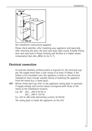 Page 9Installation
31
See installation instructions supplied.
Please check whether, after installing your appliance and especially
after reversing the door, the door seal seals right round. A badly fitting
door seal may lead to heavy frosting and thereby to a higher power
consumption (see also ãWhat to do if...Ò).
Electrical connection
A correctly installed, earthed socket is required for the electrical sup-
ply. The supply must have a fuse rating of at least 10 Amps. If the
socket is not accessible once the...