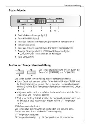 Page 11
GerŠtebeschreibung
11

Tasten zur Temperatureinstellung

Die Temperatureinstellung erfolgt durch die 
Tasten Ò+Ó (W€RMER) und Ò-Ó (K€LTER). 
Die Tasten stehen in Verbindung mit der Temperaturanzeige. 
¥ Durch Druck auf eine der beiden Tasten W€RMER oder K€LTER wird die Temperaturanzeige von der IST-Temperatur (Temperaturanzeige
leuchtet) auf die SOLL-Temperatur (Temperaturanzeige blinkt) umge-
schaltet.
¥ Mit jedem weiteren Druck auf eine der beiden Tasten wird die SOLL- Temperatur  um 1¡C weiter...