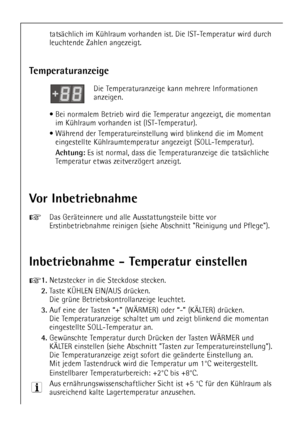 Page 12
12
tatsŠchlich im KŸhlraum vorhanden ist. Die IST-Temperatur wird durch
leuchtende Zahlen angezeigt.

Vor Inbetriebnahme

+
Das GerŠteinnere und alle Ausstattungsteile bitte vor
Erstinbetriebnahme reinigen (siehe Abschnitt Reinigung und Pflege).

Inbetriebnahme - Temperatur einstellen

+
1.
Netzstecker in die Steckdose stecken.

2.
Taste K†HLEN EIN/AUS drŸcken. 
Die grŸne Betriebskontrollanzeige leuchtet.

3.
Auf eine der Tasten Ò+Ó (W€RMER) oder Ò-Ó (K€LTER) drŸcken.
Die Temperaturanzeige schaltet um...