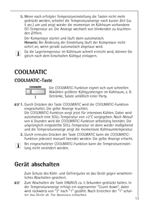 Page 13
13

COOLMATIC
COOLMATIC-Taste

Die COOLMATIC-Funktion eignet sich zum schnellen
AbkŸhlen grš§erer KŸhlgutmengen im KŸhlraum, z. B.
GetrŠnke, Salate anlŠ§lich einer Party.

+
1.
Durch DrŸcken der Taste COOLMATIC wird die COOLMATIC-Funktion
eingeschaltet. Die gelbe Anzeige leuchtet. 
Die COOLMATIC-Funktion sorgt jetzt fŸr intensives KŸhlen. Dabei wird
automatisch eine SOLL-Temperatur von +2¡C vorgegeben. Nach Ablauf
von 6 Stunden wird die COOLMATIC-Funktion selbsttŠtig beendet. Die
ursprŸnglich...