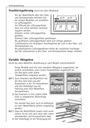 Page 16
Innenausstattung
16

Feuchteregulierung 
(nicht bei allen Modellen)
Vor der AbstellflŠche Ÿber den Obst-
und GemŸseschalen befindet sich
bei einigen Modellen ein verstellba-
res LŸftungsgitter.
Die …ffnung der LŸftungsschlitze
kann mit einem Schieber stufenlos
reguliert werden.
Schieber rechts: LŸftungsschlitze
gešffnet.
Schieber links: LŸftungsschlitze geschlossen.
Bei gešffneten LŸftungsschlitzen stellt sich infolge stŠrkerer
Luftzirkulation ein niedrigerer Feuchtegehalt der Luft in den Obst- und...