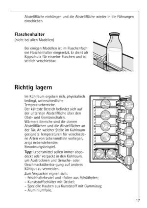 Page 17
17

Richtig lagern

Im KŸhlraum ergeben sich, physikalisch
bedingt, unterschiedliche
Temperaturbereiche.
Der kŠlteste Bereich befindet sich auf
der untersten AbstellflŠche Ÿber den
Obst- und GemŸseschalen.
WŠrmere Bereiche sind die oberen
AbstellflŠchen und die AbstellfŠcher an
der TŸr. An welcher Stelle im KŸhlraum
geeignete Temperaturen fŸr verschiede-
ne Arten von Lebensmitteln vorliegen,
zeigt nebenstehendes
Einordnungsbeispiel.

Tipp: 
Lebensmittel sollen immer abge-
deckt oder verpackt in den...