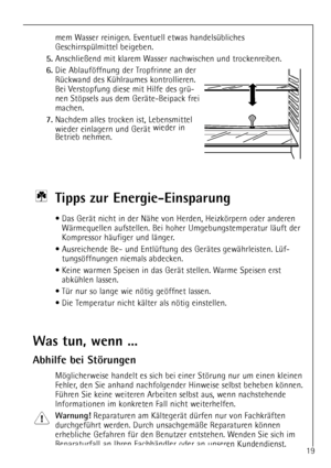 Page 19
19
mem Wasser reinigen. Eventuell etwas handelsŸbliches
GeschirrspŸlmittel beigeben.

5.
Anschlie§end mit klarem Wasser nachwischen und trockenreiben.

6.
Die Ablaufšffnung der Tropfrinne an der
RŸckwand des KŸhlraumes kontrollieren.
Bei Verstopfung diese mit Hilfe des grŸ-
nen Stšpsels aus dem GerŠte-Beipack frei
machen.

7.
Nachdem alles trocken ist, Lebensmittel
wieder einlagern und GerŠt wieder in
Betrieb nehmen.

Ti pps zur Energie-Einsparung

¥ Das GerŠt nicht in der NŠhe von Herden, Heizkšrpern...