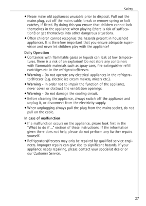 Page 27
Safety
27
¥ Please make old appliances unusable prior to disposal. Pull out themains plug, cut off the mains cable, break or remove spring or bolt
catches, if fitted. By doing this you ensure that children cannot lock
themselves in the appliance when playing (there is risk of suffoca-
tion!) or get themselves into other dangerous situations.
¥ Often children cannot recognise the hazards present in household appliances. It is therefore important that you ensure adequate super-
vision and never let...