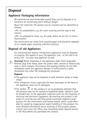 Page 28
28

Disposal
Appliance Packaging Information

All materials are environmentally sound! They can be disposed of or
burned at an incinerating plant without danger.
About the materials: The plastics can be recycled and are identified as
follows:
>PE< for polyethylene, e.g. the outer covering and the bags in the
interior.
>PS< for polystyrene foam, e.g. the pads, which are all free of chloro-
fluorocarbon.
The carton parts are made from recycled paper and should be disposed
of at a waste-paper recycling...