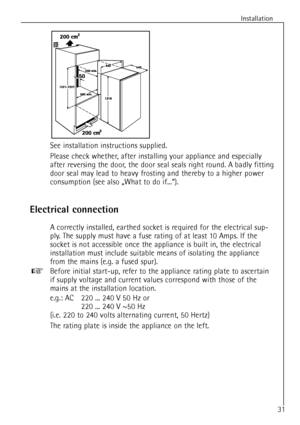 Page 31
Installation
31
See installation instructions supplied.
Please check whether, after installing your appliance and especially
after reversing the door, the door seal seals right round. A badly fitting
door seal may lead to heavy frosting and thereby to a higher power
consumption (see also ãWhat to do if...Ò).

Electrical connection

A correctly installed, earthed socket is required for the electrical sup-
ply. The supply must have a fuse rating of at least 10 Amps. If the
socket is not accessible once...