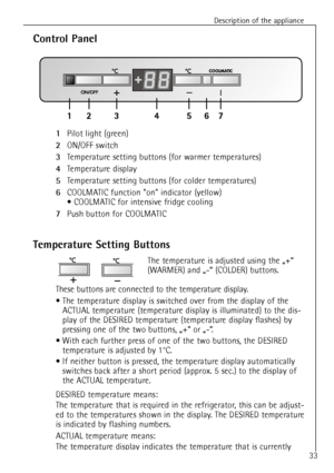 Page 33
Description of the appliance
33

1
Pilot light (green) 

2
ON/OFF switch

3
Temperature setting buttons (for warmer temperatures)

4
Temperature display

5
Temperature setting buttons (for colder temperatures)

6
COOLMATIC function on indicator (yellow)
¥ COOLMATIC for intensive fridge cooling

7
Push button for COOLMATIC

Control Panel
Temperature Setting Buttons

The temperature is adjusted using the ã+Ò 
(WARMER) and ã-Ò (COLDER) buttons.
These buttons are connected to the temperature display.
¥ The...