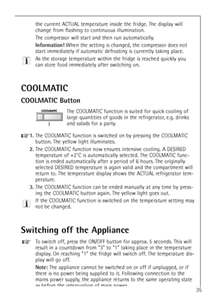 Page 35
35
the current ACTUAL temperature inside the fridge. The display will
change from flashing to continuous illumination.
The compressor will start and then run automatically.

Information!
When the setting is changed, the compressor does not
start immediately if automatic defrosting is currently taking place. 
As the storage temperature within the fridge is reached quickly you
can store food immediately after switching on.

COOLMATIC
COOLMATIC Button

The COOLMATIC function is suited for quick cooling of...