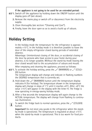 Page 36
36

If the appliance is not going to be used for an extended period:

+
1.
Switch off the appliance by holding down the ON/OFF button until the
display goes off (see above).

2.
Remove the mains plug or switch off or disconnect from the electricity
supply.

3.
Clean thoroughly (see section: ÒCleaning and CareÓ).

4.
Finally, leave the door open so as to avoid a build up of odours.

Holiday Setting

In the holiday mode the temperature for the refrigerator is approxi-
mately +15¡C. In the holiday mode it...