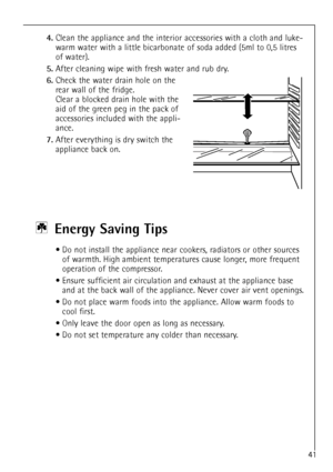 Page 41
41

4.
Clean the appliance and the interior accessories with a cloth and luke-
warm water with a little bicarbonate of soda added (5ml to 0,5 litres
of water).

5.
After cleaning wipe with fresh water and rub dry.

6.
Check the water drain hole on the
rear wall of the fridge.
Clear a blocked drain hole with the
aid of the green peg in the pack of
accessories included with the appli-
ance.

7.
After everything is dry switch the
appliance back on.

Energy Saving Tips

¥ Do not install the appliance near...