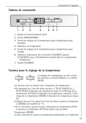 Page 55
Description de lÕappareil
55

Tableau de commande

1
Voyant de fonctionnement (vert)

2
Touche MARCHE/ARRET

3
Touche de rŽglage de la tempŽrature (pour tempŽratures plus 
chaudes)

4
Indicateur de tempŽrature

5
Touche de rŽglage de la tempŽrature (pour tempŽratures plus 
froides)

6
Indication dactivation de la fonction COOLMATIC (jaune)
¥ COOLMATIC pour refroidissement intensif dans le compartiment rŽfrigŽrateur

7
Touche COOLMATIC

Touches pour le rŽglage de la tempŽrature

Le rŽglage de la...