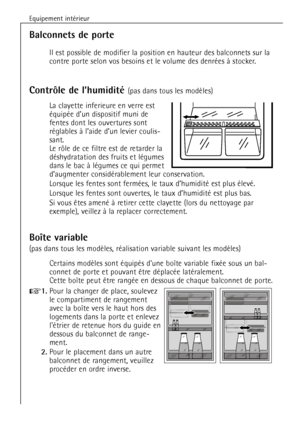 Page 60
Equipement intŽrieur
60

Balconnets de porte

Il est possible de modifier la position en hauteur des balconnets sur la\
contre porte selon vos besoins et le volume des denrŽes ˆ stocker.

Contr™le de lÕhumiditŽ 

La clayette inferieure en verre est
ŽquipŽe dÕun dispositif muni de
fentes dont les ouvertures sont
rŽglables ˆ IÕaide dÕun levier coulis-
sant. 
Le r™le de ce filtre est de retarder la
dŽshydratation des fruits et lŽgumes
dans le bac ˆ lŽgumes ce qui per met
dÕaugmenter considŽrablement leur...