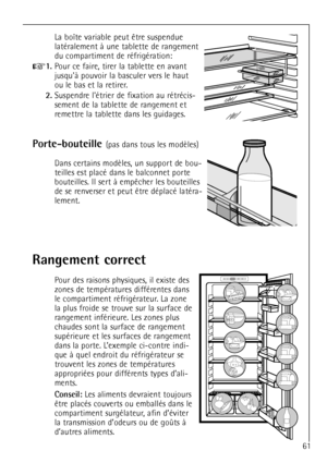 Page 61
61

latŽralement ˆ une tablette de rangement
du compartiment de rŽfrigŽration:

+
1.
Pour ce faire, tirer la tablette en avant
jusquˆ pouvoir la basculer vers le haut 
ou le bas et la retirer.

2.
Suspendre lŽtrier de fixation au rŽtrŽcis-
sement de la tablette de rangement et
remettre la tablette dans les guidages.

Porte-bouteille 


teilles est placŽ dans le  balconnet porte


lement.

Rangement correct

Pour des raisons physiques, il existe des
zones de tempŽratures diffŽrentes dans
le compartiment...