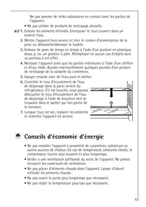 Page 63
63
Ne pas amener de telles substances en contact avec les parties de 
lÕappareil.
¥ Ne pas utiliser de produits de nettoyage abrasifs.

+
1.
Enlever les aliments refroidis. Entreposer le tout couvert dans un
endroit frais.

2.
Mettre lÕappareil hors service et tirer le cordon dÕalimentation de la
prise ou dŽbrancher/dŽvisser le fusible.

3.
Enlevez de givre de temps en temps ˆ lÕaide dÕun grattoir en plastique
doux, p. ex. un grattoir ˆ p‰te. NÕemployer en aucun cas dÕobjets durs
ou pointus ˆ cet...