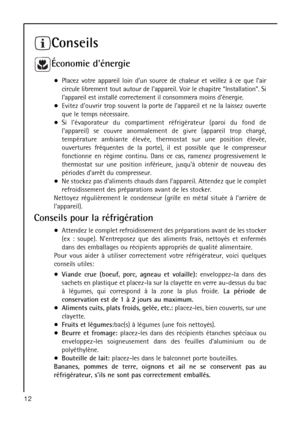 Page 12Conseils
Économie dénergie
Placez votre appareil loin dun source de chaleur et veillez à ce que lair
circule librement tout autour de lappareil. Voir le chapitre “Installation”. Si
lappareil est installé correctement il consommera moins dénergie.
Evitez douvrir trop souvent la porte de lappareil et ne la laissez ouverte
que le temps nécessaire.
Si lévaporateur du compartiment réfrigérateur (paroi du fond de
lappareil) se couvre anormalement de givre (appareil trop chargé,
température ambiante élevée,...