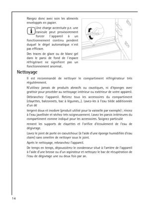 Page 14Rangez donc avec soin les aliments
enveloppés en papier.
Une charge accentuée p.e. une
canicule peut provisoirement
forcer l`appareil à un
fonctionnement continu pendent
duquel le dégel automatique n`est
pas efficace.
Des traces de glace ou de blanc gel
dans le paroi de fond de l`espace
réfrigérant ne signifient pas un
fonctionnement anormal..
Nettoyage
Il est recommandé de nettoyer le compartiment réfrigérateur très
régulièrement.
Nutilisez jamais de produits abrasifs ou caustiques, ni déponges avec...