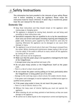 Page 2727
Safety Instructions
This information has been provided in the interests of your safety. Please
read it before installing or using the appliance. Please retain the
instruction book for future reference. If owner ship is transferred, please
leave the user manual for the new owner.
Domestic Use
Keep these instructions and they should remain at the appliance when
m ov i ng  away  o r  changing owner.
This appliance is designed for storing food, domestic use and being used
according to these instructions...