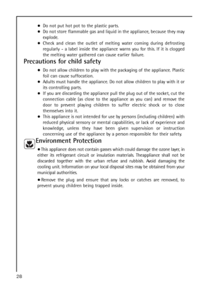 Page 28Do not put hot pot to the plastic parts.
Do not store flammable gas and liquid in the appliance, because they may
explode.
Check and clean the outlet of melting water coming during defrosting
regularly - a label inside the appliance warns you for this. If it is clogged
the melting water gathered can cause earlier failure.
Precautions for child safety
Do not allow children to play with the packaging of the appliance. Plastic
foil can cause suffocation.
Adults must handle the appliance. Do not allow...