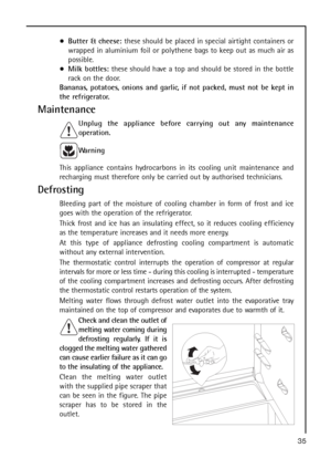 Page 3535
Butter & cheese:these should be placed in special airtight containers or
wrapped in aluminium foil or polythene bags to keep out as much air as
possible.
Milk bottles:these should have a top and should be stored in the bottle
rack on the door.
Bananas, potatoes, onions and garlic, if not packed, must not be kept in
the refrigerator.
Maintenance
Unplug the appliance before carrying out any maintenance
operation.
Warning
This appliance contains hydrocarbons in its cooling unit maintenance and
recharging...