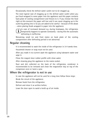 Page 36Occasionally check the defrost water outlet not to be clogged up.
The most typical case of clogging up in the defrost water outlet when you
put food wrapped in some paper into the appliance and this paper contacts
back plate of cooling compartment and freezes to it. If you remove the food
right at this moment the paper will tear and it can cause clogging up in the
outlet by getting into it. So you are asked to be careful - because of the above
- when placing foods wrapped in paper into the appliance.
In...