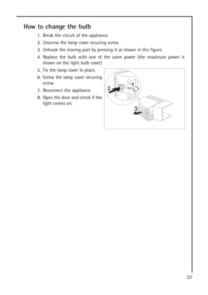 Page 3737
How to change the bulb
1. Break the circuit of the appliance.
2. Unscrew the lamp cover securing screw. 
3. Unhook the moving part by pressing it as shown in the figure.
4. Replace the bulb with one of the same power (the maximum power is
shown on the light bulb cover) 
5. Fix the lamp cover in place.
6. Screw the lamp cover securing
screw. 
7. Reconnect the appliance.
8. Open the door and check if the
light comes on.
 