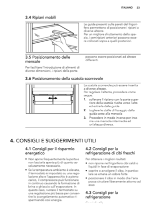 Page 233.4 Ripiani mobili
Le guide presenti sulle pareti del frigori-
fero permettono di posizionare i ripiani a
diverse altezze.
Per un migliore sfruttamento dello spa-
zio, i semiripiani anteriori possono esse-
re collocati sopra a quelli posteriori.
3.5 Posizionamento delle
mensole
Per facilitare l'introduzione di alimenti di
diverse dimensioni, i ripiani della portapossono essere posizionati ad altezze
differenti.
3.6 Posizionamento della scatola scorrevole
La scatola scorrevole può essere inserita
a...