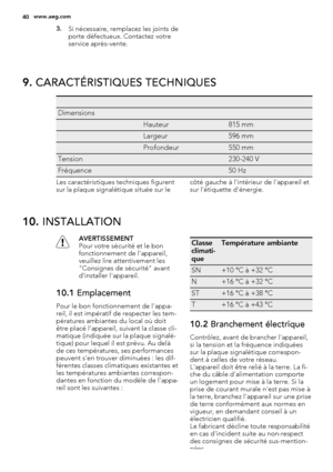 Page 403.Si nécessaire, remplacez les joints de
porte défectueux. Contactez votre
service après-vente.
9. CARACTÉRISTIQUES TECHNIQUES
   
Dimensions  
 Hauteur815 mm
 Largeur596 mm
 Profondeur550 mm
Tension 230-240 V
Fréquence 50 Hz
Les caractéristiques techniques figurent
sur la plaque signalétique située sur lecôté gauche à l'intérieur de l'appareil et
sur l'étiquette d'énergie.
10. INSTALLATION
AVERTISSEMENT
Pour votre sécurité et le bon
fonctionnement de l'appareil,
veuillez lire...