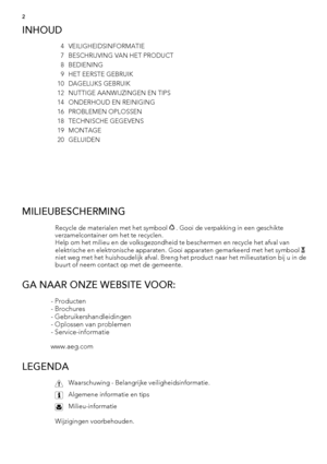 Page 2INHOUD
4 VEILIGHEIDSINFORMATIE
7 BESCHRIJVING VAN HET PRODUCT
8BEDIENING
9 HET EERSTE GEBRUIK
10 DAGELIJKS GEBRUIK
12 NUTTIGE AANWIJZINGEN EN TIPS
14 ONDERHOUD EN REINIGING
16 PROBLEMEN OPLOSSEN
18 TECHNISCHE GEGEVENS
19 MONTAGE
20 GELUIDEN
 
MILIEUBESCHERMING
Recycle de materialen met het symbool  . Gooi de verpakking in een geschikte
verzamelcontainer om het te recyclen.
Help om het milieu en de volksgezondheid te beschermen en recycle het afval van
elektrische en elektronische apparaten. Gooi...