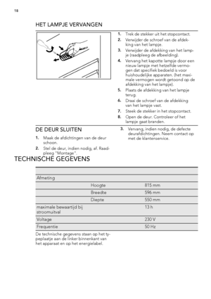 Page 18HET LAMPJE VERVANGEN
1.Trek de stekker uit het stopcontact.
2.Verwijder de schroef van de afdek-
king van het lampje.
3.Verwijder de afdekking van het lamp-
je (raadpleeg de afbeelding).
4.Vervang het kapotte lampje door een
nieuw lampje met hetzelfde vermo-
gen dat specifiek bedoeld is voor
huishoudelijke apparaten. (het maxi-
male vermogen wordt getoond op de
afdekking van het lampje).
5.Plaats de afdekking van het lampje
terug.
6.Draai de schroef van de afdekking
van het lampje vast.
7.Steek de...
