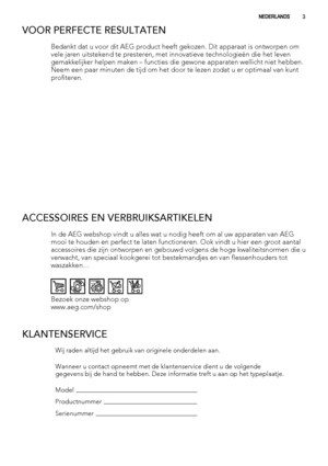 Page 3VOOR PERFECTE RESULTATEN
Bedankt dat u voor dit AEG product heeft gekozen. Dit apparaat is ontworpen om
vele jaren uitstekend te presteren, met innovatieve technologieën die het leven
gemakkelijker helpen maken – functies die gewone apparaten wellicht niet hebben.
Neem een paar minuten de tijd om het door te lezen zodat u er optimaal van kunt
profiteren.
ACCESSOIRES EN VERBRUIKSARTIKELEN
In de AEG webshop vindt u alles wat u nodig heeft om al uw apparaten van AEG
mooi te houden en perfect te laten...